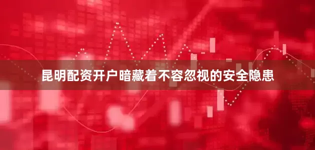 昆明配资开户暗藏着不容忽视的安全隐患