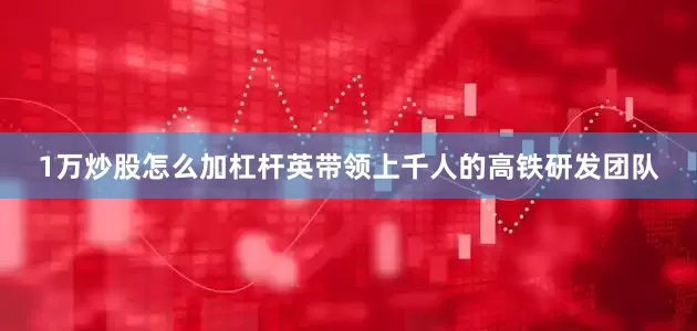 1万炒股怎么加杠杆英带领上千人的高铁研发团队