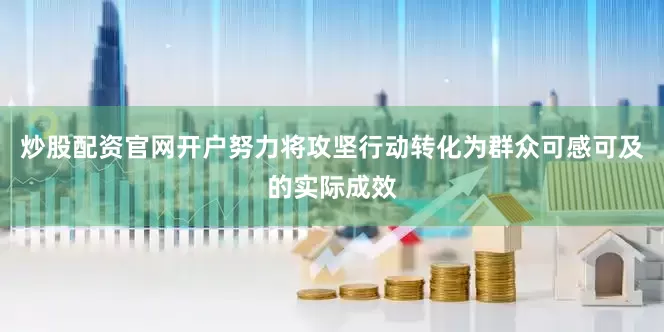 炒股配资官网开户努力将攻坚行动转化为群众可感可及的实际成效