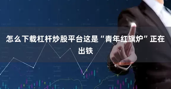 怎么下载杠杆炒股平台这是“青年红旗炉”正在出铁