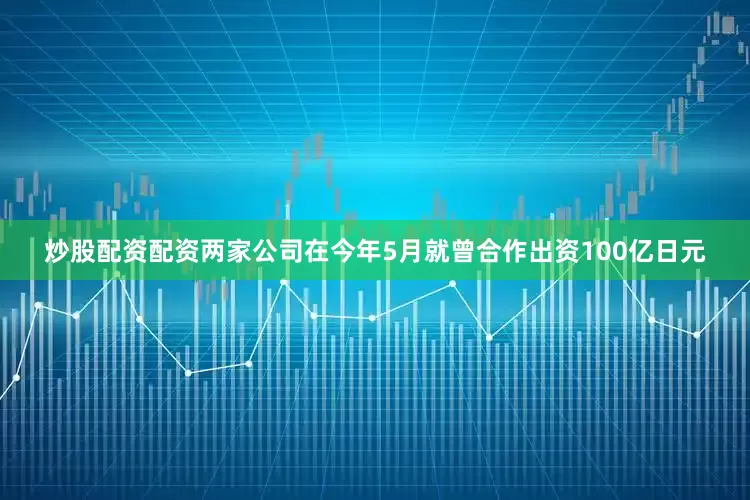 炒股配资配资两家公司在今年5月就曾合作出资100亿日元