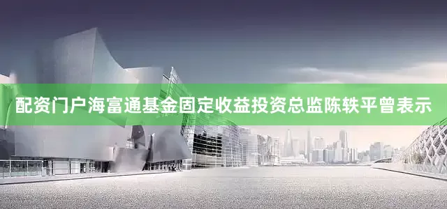 配资门户　　海富通基金固定收益投资总监陈轶平曾表示